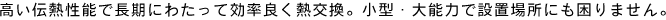 高い伝熱性能で長期にわたって効率良く熱交換。小型・大能力で設置場所にも困りません。