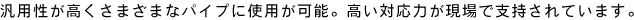 汎用性が高くさまざまなパイプに使用が可能。高い対応力が現場で支持されています。