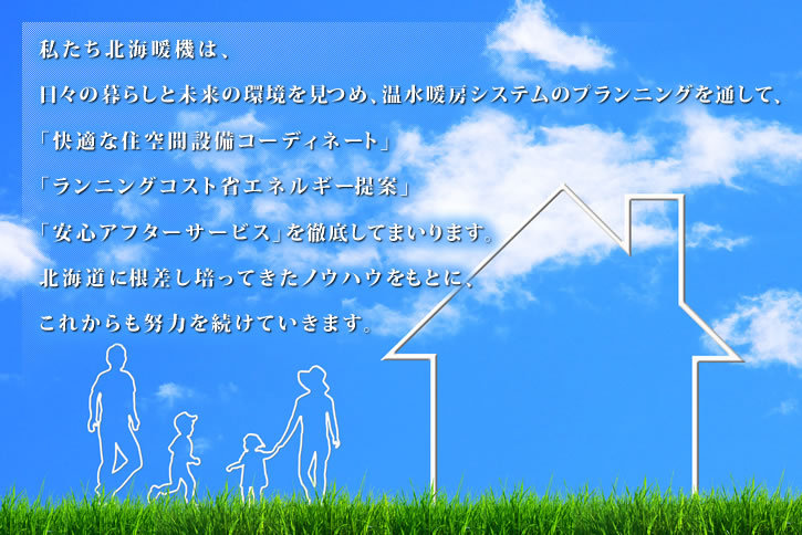 私たち北海暖機は、日々の暮らしと未来の環境を見つめ、温水暖房システムのプランニングを通して、「快適な住空間設備コーディネート」・「ランニングコスト省エネルギー提案」・「安心アフターサービス」を徹底してまいります。北海道に根差し培ってきたノウハウをもとにこれからも努力を続けていきます。